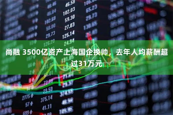 尚融 3500亿资产上海国企换帅，去年人均薪酬超过31万元