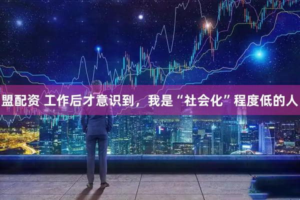 盟配资 工作后才意识到,我是“社会化”程度低的人