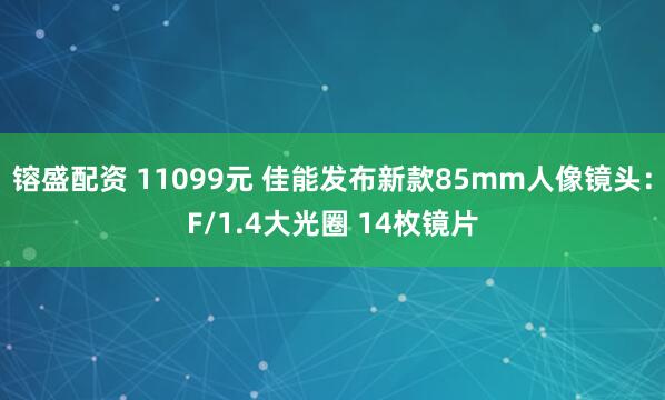 镕盛配资 11099元 佳能发布新款85mm人像镜头：F/1.4大光圈 14枚镜片