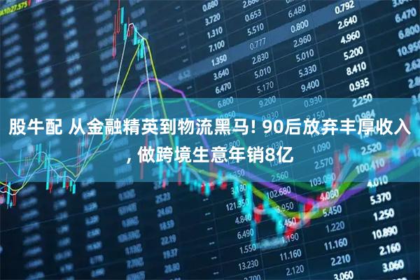 股牛配 从金融精英到物流黑马! 90后放弃丰厚收入, 做跨境生意年销8亿