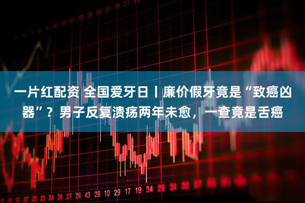 一片红配资 全国爱牙日丨廉价假牙竟是“致癌凶器”？男子反复溃疡两年未愈，一查竟是舌癌