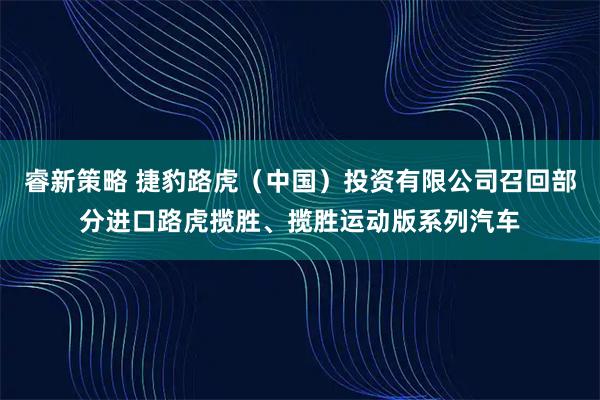 睿新策略 捷豹路虎（中国）投资有限公司召回部分进口路虎揽胜、揽胜运动版系列汽车