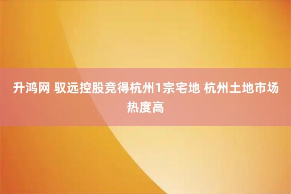 升鸿网 驭远控股竞得杭州1宗宅地 杭州土地市场热度高