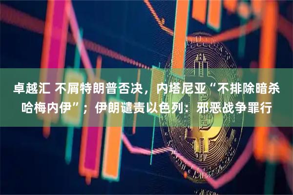 卓越汇 不屑特朗普否决，内塔尼亚“不排除暗杀哈梅内伊”；伊朗谴责以色列：邪恶战争罪行