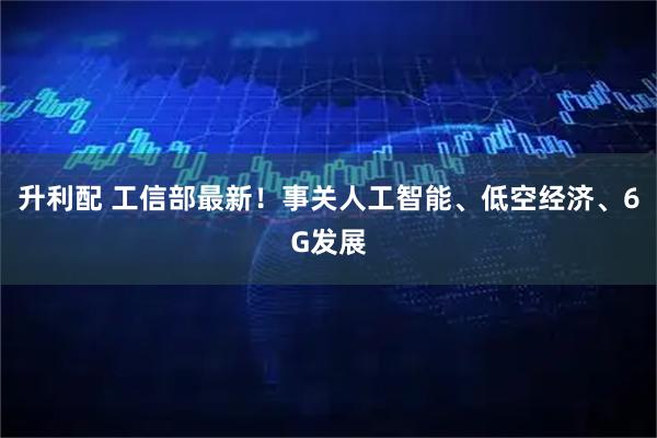 升利配 工信部最新！事关人工智能、低空经济、6G发展