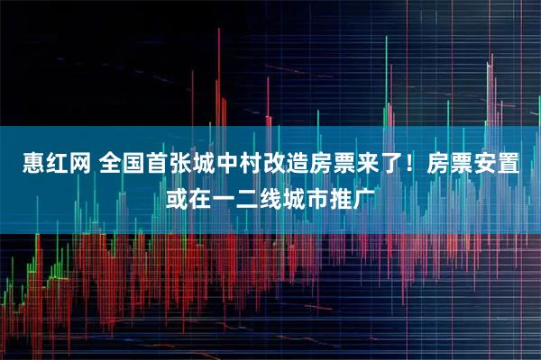 惠红网 全国首张城中村改造房票来了！房票安置或在一二线城市推广