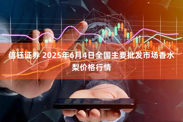 信钰证券 2025年6月4日全国主要批发市场香水梨价格行情