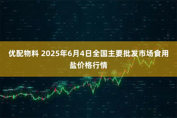 优配物料 2025年6月4日全国主要批发市场食用盐价格行情