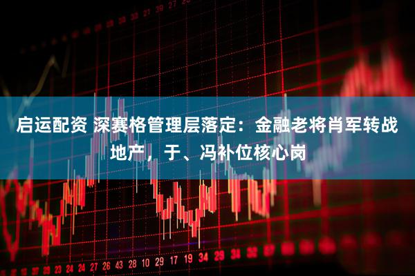 启运配资 深赛格管理层落定：金融老将肖军转战地产，于、冯补位核心岗