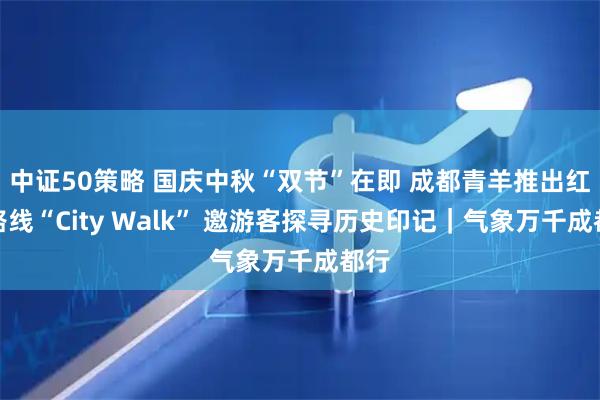 中证50策略 国庆中秋“双节”在即 成都青羊推出红色路线“City Walk” 邀游客探寻历史印记｜气象万千成都行