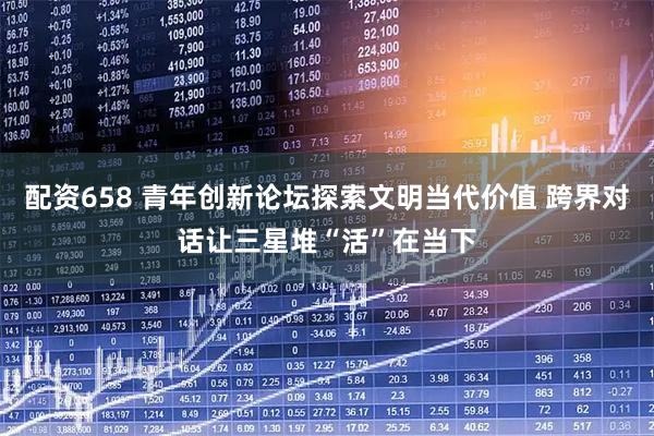 配资658 青年创新论坛探索文明当代价值 跨界对话让三星堆“活”在当下
