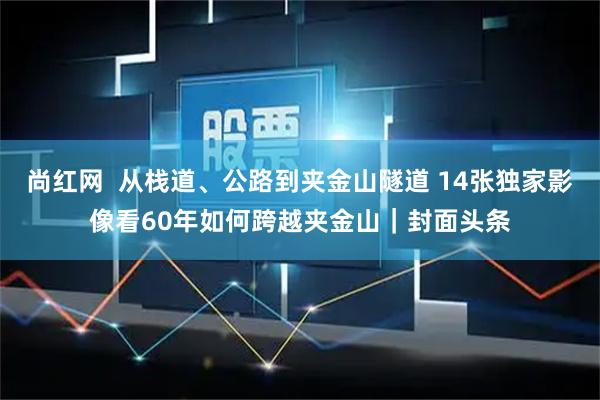 尚红网  从栈道、公路到夹金山隧道 14张独家影像看60年如何跨越夹金山｜封面头条