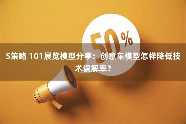 5策略 101展览模型分享：创意车模型怎样降低技术误解率？
