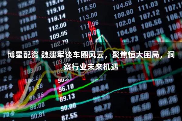 博星配资 魏建军谈车圈风云，聚焦恒大困局，洞察行业未来机遇