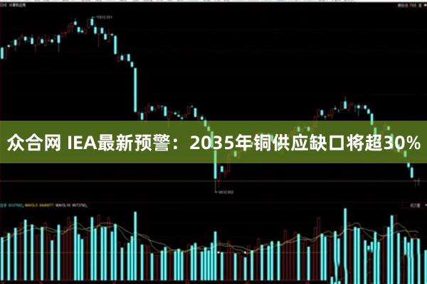 众合网 IEA最新预警：2035年铜供应缺口将超30%