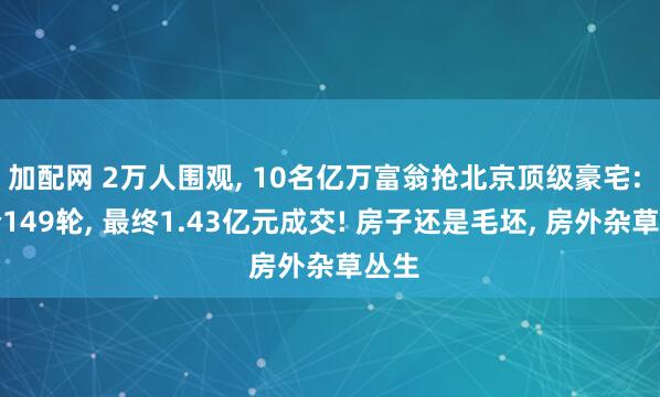 加配网 2万人围观, 10名亿万富翁抢北京顶级豪宅: 出价149轮, 最终1.43亿元成交! 房子还是毛坯, 房外杂草丛生