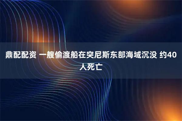 鼎配配资 一艘偷渡船在突尼斯东部海域沉没 约40人死亡